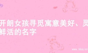 为开朗女孩寻觅寓意美好、灵动鲜活的名字