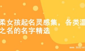 温柔女孩起名灵感集，各类温柔之名的名字精选