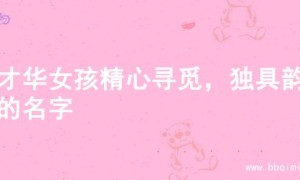 为才华女孩精心寻觅，独具韵味的名字