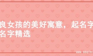 善良女孩的美好寓意，起名字的名字精选