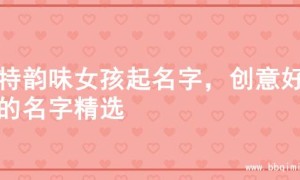 独特韵味女孩起名字，创意好听的名字精选