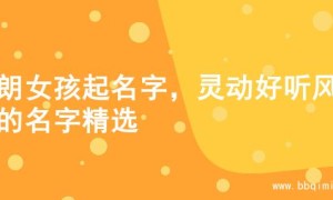 开朗女孩起名字，灵动好听风格的名字精选