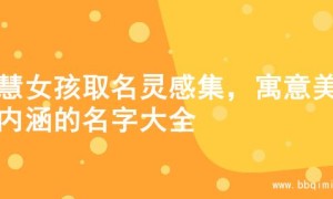 智慧女孩取名灵感集，寓意美好内涵的名字大全