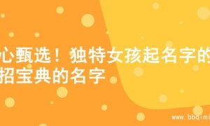 精心甄选！独特女孩起名字的妙招宝典的名字