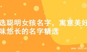 精选聪明女孩名字，寓意美好韵味悠长的名字精选
