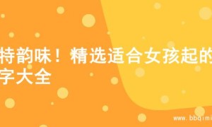 独特韵味！精选适合女孩起的名字大全