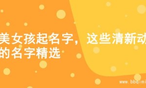 甜美女孩起名字，这些清新动听的名字精选