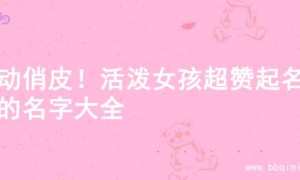 灵动俏皮！活泼女孩超赞起名字的名字大全
